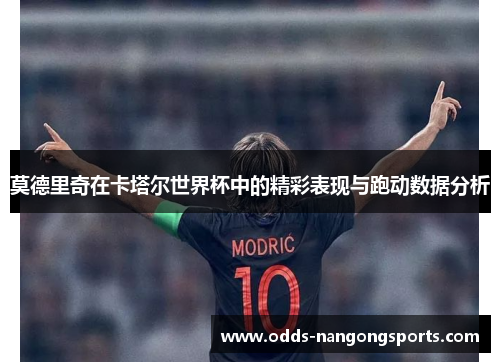 莫德里奇在卡塔尔世界杯中的精彩表现与跑动数据分析