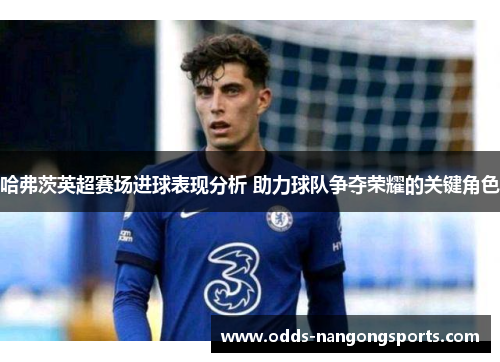 哈弗茨英超赛场进球表现分析 助力球队争夺荣耀的关键角色