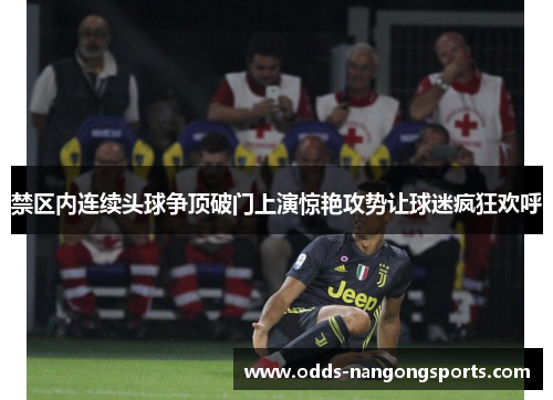 禁区内连续头球争顶破门上演惊艳攻势让球迷疯狂欢呼