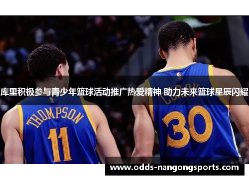 库里积极参与青少年篮球活动推广热爱精神 助力未来篮球星辰闪耀