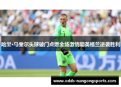 哈里·马奎尔头球破门点燃全场激情助英格兰逆袭胜利