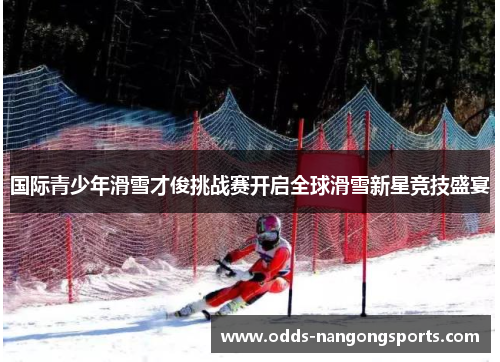 国际青少年滑雪才俊挑战赛开启全球滑雪新星竞技盛宴