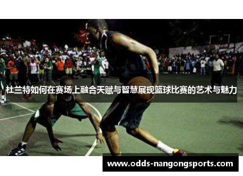 杜兰特如何在赛场上融合天赋与智慧展现篮球比赛的艺术与魅力