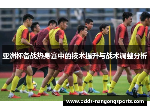 亚洲杯备战热身赛中的技术提升与战术调整分析