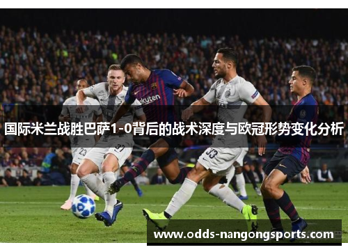 国际米兰战胜巴萨1-0背后的战术深度与欧冠形势变化分析