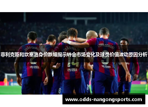 菲利克斯和坎塞洛身价跌幅揭示转会市场变化及球员价值波动原因分析