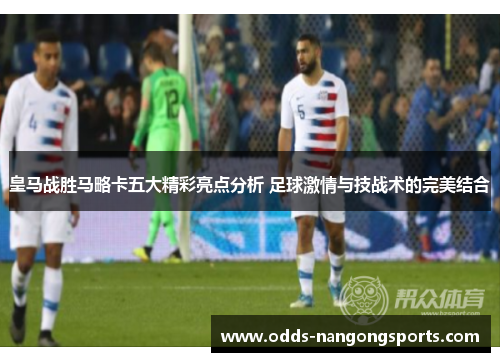 皇马战胜马略卡五大精彩亮点分析 足球激情与技战术的完美结合