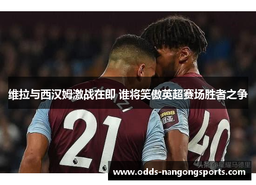 维拉与西汉姆激战在即 谁将笑傲英超赛场胜者之争