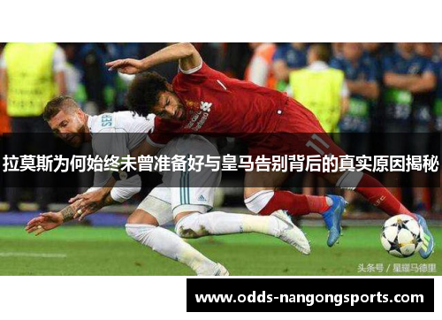 拉莫斯为何始终未曾准备好与皇马告别背后的真实原因揭秘