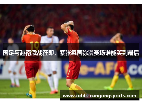 国足与越南激战在即，紧张氛围弥漫赛场谁能笑到最后