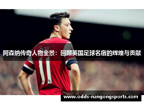 阿森纳传奇人物全景：回顾英国足球名宿的辉煌与贡献
