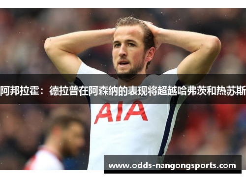 阿邦拉霍：德拉普在阿森纳的表现将超越哈弗茨和热苏斯